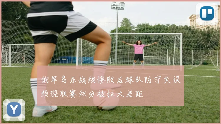 俄军乌东战线惨败后球队防守失误频现联赛积分被拉大差距