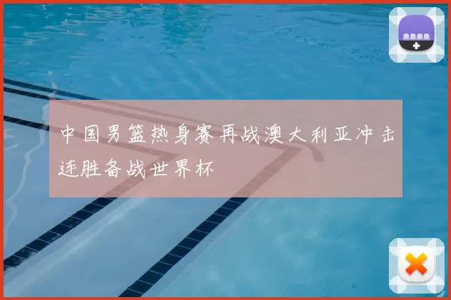 中国男篮热身赛再战澳大利亚冲击连胜备战世界杯