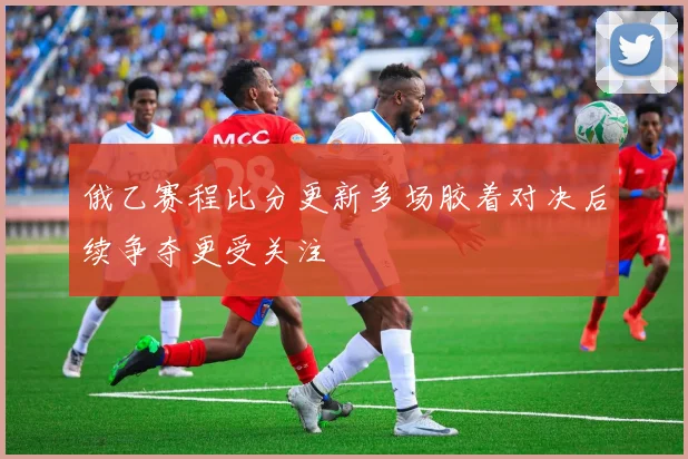 俄乙赛程比分更新多场胶着对决后续争夺更受关注