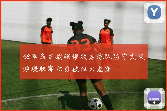 俄军乌东战线惨败后球队防守失误频现联赛积分被拉大差距