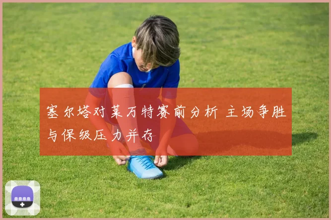 塞尔塔对莱万特赛前分析 主场争胜与保级压力并存