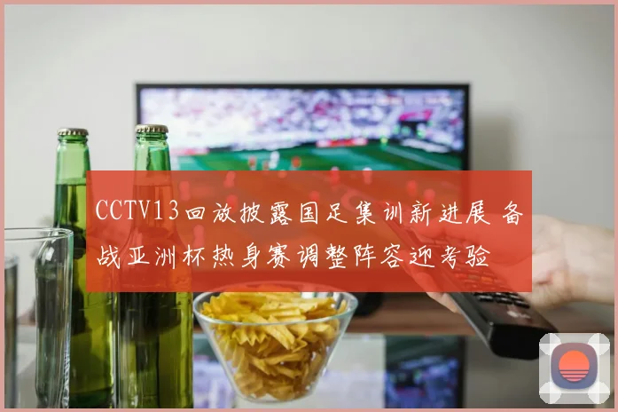 CCTV13回放披露国足集训新进展 备战亚洲杯热身赛调整阵容迎考验