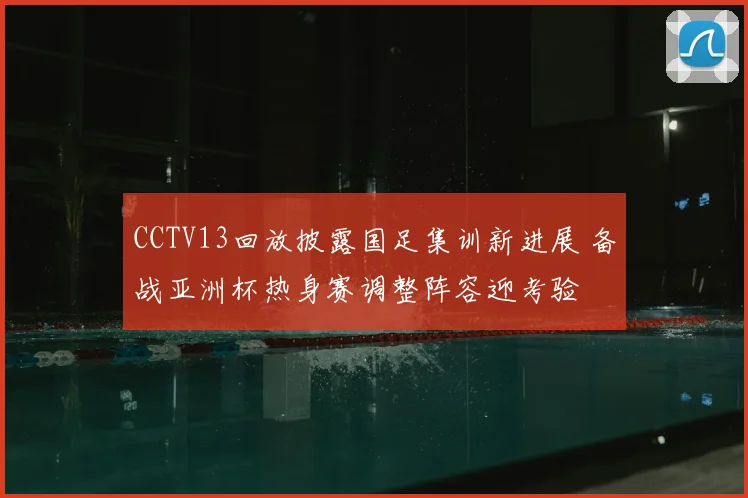 CCTV13回放披露国足集训新进展 备战亚洲杯热身赛调整阵容迎考验