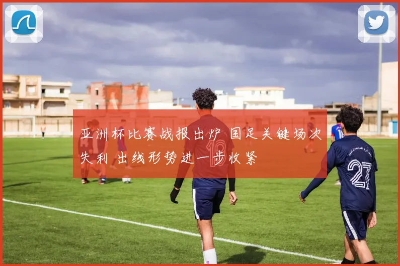 亚洲杯比赛战报出炉 国足关键场次失利 出线形势进一步收紧