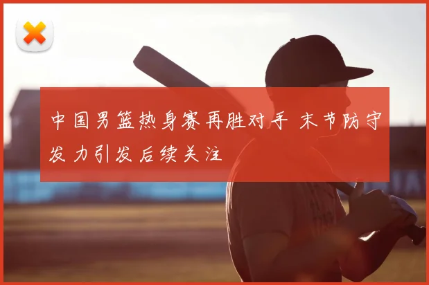 中国男篮热身赛再胜对手 末节防守发力引发后续关注